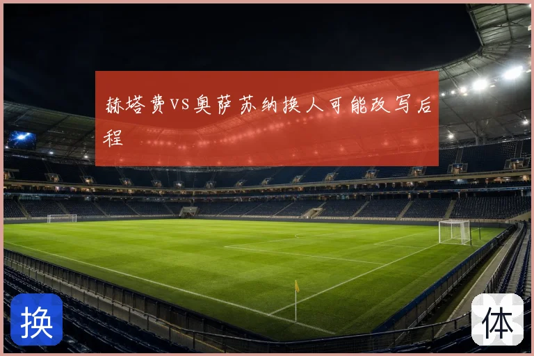 赫塔费vs奥萨苏纳换人可能改写后程