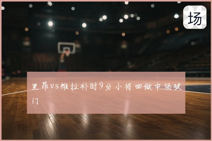 里昂vs维拉补时9分小将回做中场破门